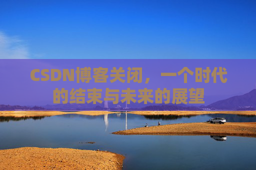 CSDN博客关闭，一个时代的结束与未来的展望